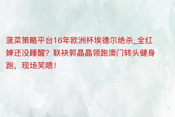 菠菜策略平台16年欧洲杯埃德尔绝杀_全红婵还没睡醒？联袂郭晶晶领跑澳门转头健身跑，现场笑喷！