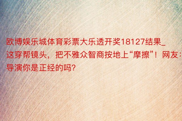 欧博娱乐城体育彩票大乐透开奖18127结果_这穿帮镜头，把不雅众智商按地上“摩擦”！网友：导演你是正经的吗？