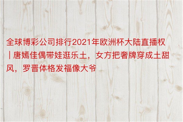 全球博彩公司排行2021年欧洲杯大陆直播权 | 唐嫣佳偶带娃逛乐土，女方把奢牌穿成土甜风，罗晋体格发福像大爷