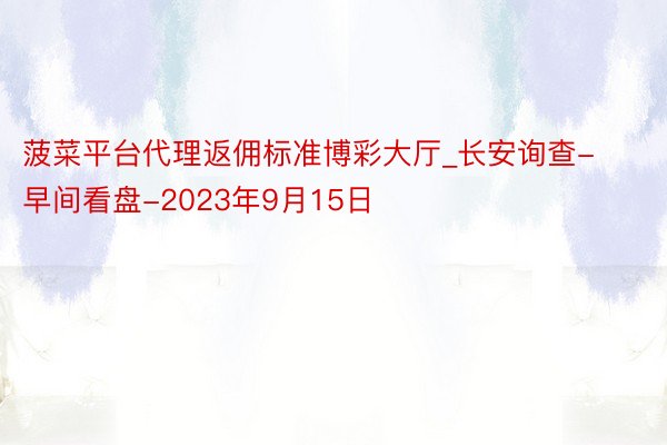 菠菜平台代理返佣标准博彩大厅_长安询查-早间看盘-2023年9月15日