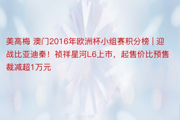 美高梅 澳门2016年欧洲杯小组赛积分榜 | 迎战比亚迪秦！祯祥星河L6上市，起售价比预售裁减超1万元