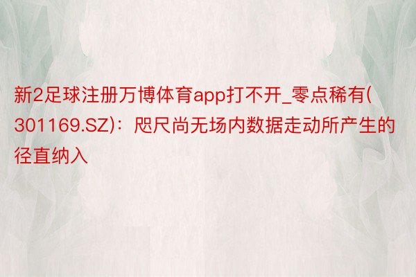 新2足球注册万博体育app打不开_零点稀有(301169.SZ)：咫尺尚无场内数据走动所产生的径直纳入