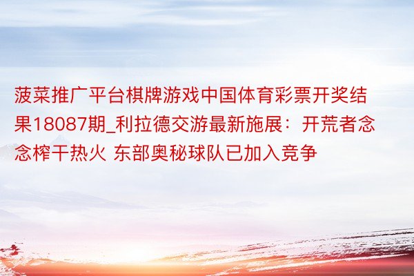 菠菜推广平台棋牌游戏中国体育彩票开奖结果18087期_利拉德交游最新施展：开荒者念念榨干热火 东部奥秘球队已加入竞争