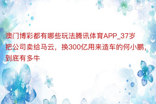 澳门博彩都有哪些玩法腾讯体育APP_37岁把公司卖给马云，换300亿用来造车的何小鹏，到底有多牛