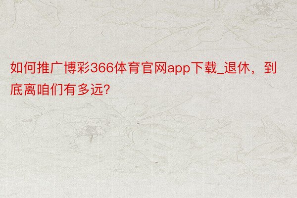 如何推广博彩366体育官网app下载_退休，到底离咱们有多远？