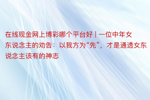 在线现金网上博彩哪个平台好 | 一位中年女东说念主的劝告：以我方为“先”，才是通透女东说念主该有的神志
