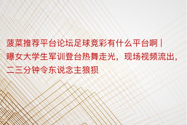 菠菜推荐平台论坛足球竞彩有什么平台啊 | 曝女大学生军训登台热舞走光，现场视频流出，二三分钟令东说念主狼狈
