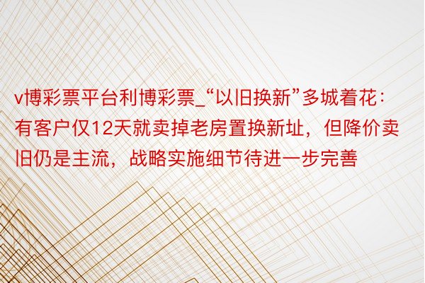 v博彩票平台利博彩票_“以旧换新”多城着花：有客户仅12天就卖掉老房置换新址，但降价卖旧仍是主流，战略实施细节待进一步完善