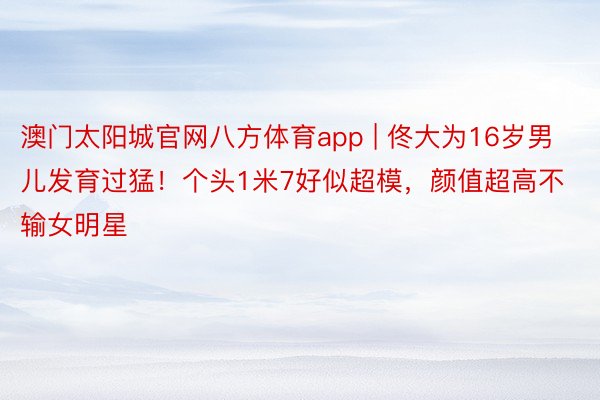 澳门太阳城官网八方体育app | 佟大为16岁男儿发育过猛！个头1米7好似超模，颜值超高不输女明星