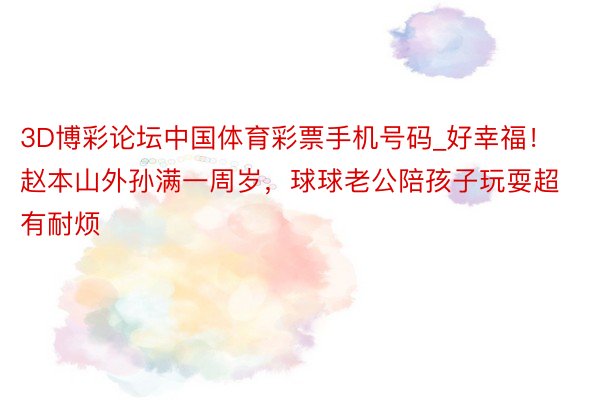 3D博彩论坛中国体育彩票手机号码_好幸福！赵本山外孙满一周岁，球球老公陪孩子玩耍超有耐烦