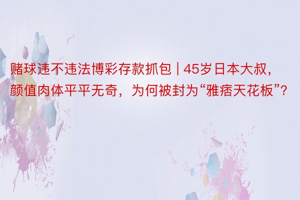 赌球违不违法博彩存款抓包 | 45岁日本大叔，颜值肉体平平无奇，为何被封为“雅痞天花板”？