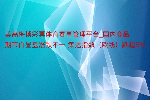 美高梅博彩票体育赛事管理平台_国内商品期市白昼盘涨跌不一 集运指数（欧线）跌超5%