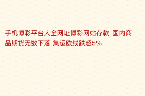 手机博彩平台大全网址博彩网站存款_国内商品期货无数下落 集运欧线跌超5%