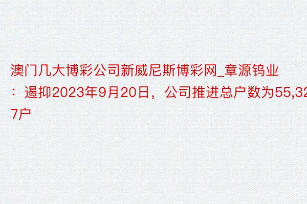 澳门几大博彩公司新威尼斯博彩网_章源钨业：遏抑2023年9月20日，公司推进总户数为55,327户
