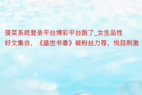 菠菜系统登录平台博彩平台跑了_女生品性好文集合，《盛世书香》被粉丝力荐，悦目刺激