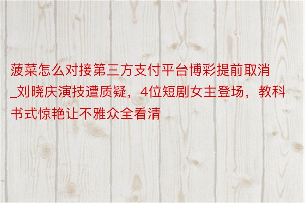 菠菜怎么对接第三方支付平台博彩提前取消_刘晓庆演技遭质疑，4位短剧女主登场，教科书式惊艳让不雅众全看清